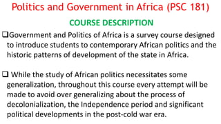 Politics and Government in Africa (PSC 181)
COURSE DESCRIPTION
Government and Politics of Africa is a survey course designed
to introduce students to contemporary African politics and the
historic patterns of development of the state in Africa.
 While the study of African politics necessitates some
generalization, throughout this course every attempt will be
made to avoid over generalizing about the process of
decolonialization, the Independence period and significant
political developments in the post-cold war era.
 