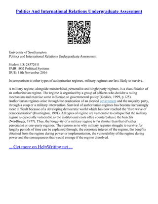 Politics And International Relations Undergraduate Assessment
University of Southampton
Politics and International Relations Undergraduate Assessment
Student ID: 28372611
PAIR 1002 Political Systems
DUE: 11th November 2016
In comparison to other types of authoritarian regimes, military regimes are less likely to survive.
A military regime, alongside monarchical, personalist and single party regimes, is a classification of
an authoritarian regime. The regime is organised by a group of officers who decider a ruling
mechanism and exercise some influence on governmental policy (Geddes, 1999, p.125).
Authoritarian regimes arise through the eradication of an elected government and the majority party,
through a coup or a military intervention. Survival of authoritarian regimes has become increasingly
more difficult because of a developing democratic world which has now reached the 'third wave of
democratization' (Huntington, 1991). All types of regime are vulnerable to collapse but the military
regime is especially vulnerable as the institutional costs often counterbalance the benefits
(Nordlinger, 1977). Thus, the longevity of a military regime is far shorter than that of either
personalist or one–party regimes. The reasons as to why military regimes struggle to survive for
lengthy periods of time can be explained through; the corporate interest of the regime, the benefits
obtained from the regime during power or implementation, the vulnerability of the regime during
power and the consequences that would emerge if the regime dissolved.
... Get more on HelpWriting.net ...
 