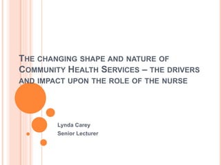 THE CHANGING SHAPE AND NATURE OF
COMMUNITY HEALTH SERVICES – THE DRIVERS
AND IMPACT UPON THE ROLE OF THE NURSE
Lynda Carey
Senior Lecturer
 