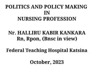 POLITICS AND POLICY MAKING
IN
NURSING PROFESSION
Nr. HALLIRU KABIR KANKARA
Rn, Rpon, (Bnsc in view)
Federal Teaching Hospital Katsina
October, 2023
 