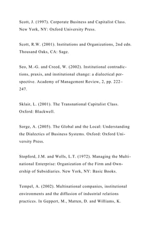 Scott, J. (1997). Corporate Business and Capitalist Class.
New York, NY: Oxford University Press.
Scott, R.W. (2001). Institutions and Organizations, 2nd edn.
Thousand Oaks, CA: Sage.
Seo, M.-G. and Creed, W. (2002). Institutional contradic-
tions, praxis, and institutional change: a dialectical per-
spective. Academy of Management Review, 2, pp. 222–
247.
Sklair, L. (2001). The Transnational Capitalist Class.
Oxford: Blackwell.
Sorge, A. (2005). The Global and the Local: Understanding
the Dialectics of Business Systems. Oxford: Oxford Uni-
versity Press.
Stopford, J.M. and Wells, L.T. (1972). Managing the Multi-
national Enterprise: Organization of the Firm and Own-
ership of Subsidiaries. New York, NY: Basic Books.
Tempel, A. (2002). Multinational companies, institutional
environments and the diffusion of industrial relations
practices. In Geppert, M., Matten, D. and Williams, K.
 