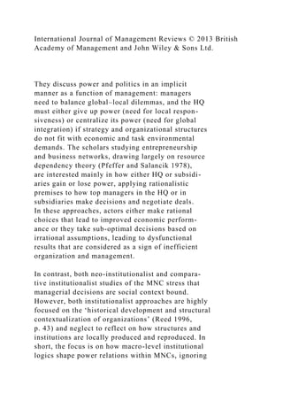 International Journal of Management Reviews © 2013 British
Academy of Management and John Wiley & Sons Ltd.
They discuss power and politics in an implicit
manner as a function of management: managers
need to balance global–local dilemmas, and the HQ
must either give up power (need for local respon-
siveness) or centralize its power (need for global
integration) if strategy and organizational structures
do not fit with economic and task environmental
demands. The scholars studying entrepreneurship
and business networks, drawing largely on resource
dependency theory (Pfeffer and Salancik 1978),
are interested mainly in how either HQ or subsidi-
aries gain or lose power, applying rationalistic
premises to how top managers in the HQ or in
subsidiaries make decisions and negotiate deals.
In these approaches, actors either make rational
choices that lead to improved economic perform-
ance or they take sub-optimal decisions based on
irrational assumptions, leading to dysfunctional
results that are considered as a sign of inefficient
organization and management.
In contrast, both neo-institutionalist and compara-
tive institutionalist studies of the MNC stress that
managerial decisions are social context bound.
However, both institutionalist approaches are highly
focused on the ‘historical development and structural
contextualization of organizations’ (Reed 1996,
p. 43) and neglect to reflect on how structures and
institutions are locally produced and reproduced. In
short, the focus is on how macro-level institutional
logics shape power relations within MNCs, ignoring
 