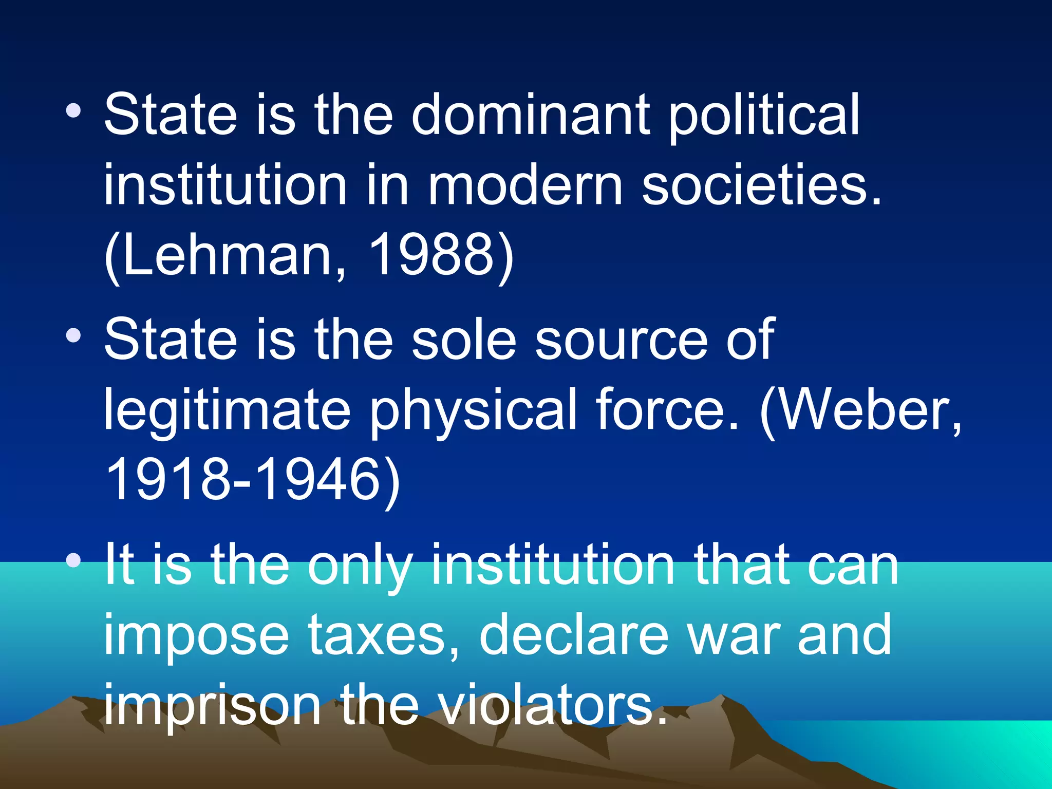 • State is the dominant political
institution in modern societies.
(Lehman, 1988)
• State is the sole source of
legitimate physical force. (Weber,
1918-1946)
• It is the only institution that can
impose taxes, declare war and
imprison the violators.
 