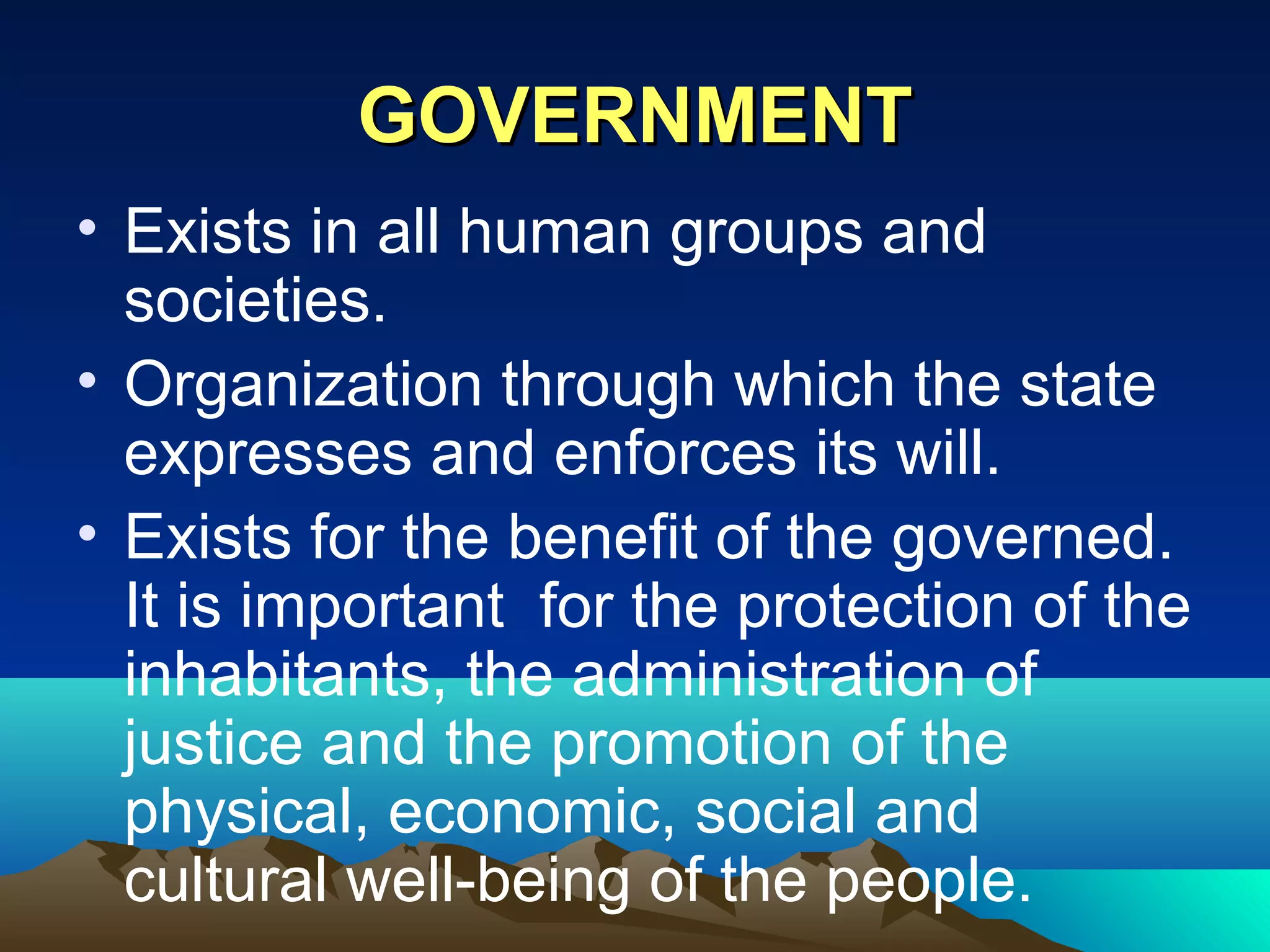 GOVERNMENTGOVERNMENT
• Exists in all human groups and
societies.
• Organization through which the state
expresses and enforces its will.
• Exists for the benefit of the governed.
It is important for the protection of the
inhabitants, the administration of
justice and the promotion of the
physical, economic, social and
cultural well-being of the people.
 