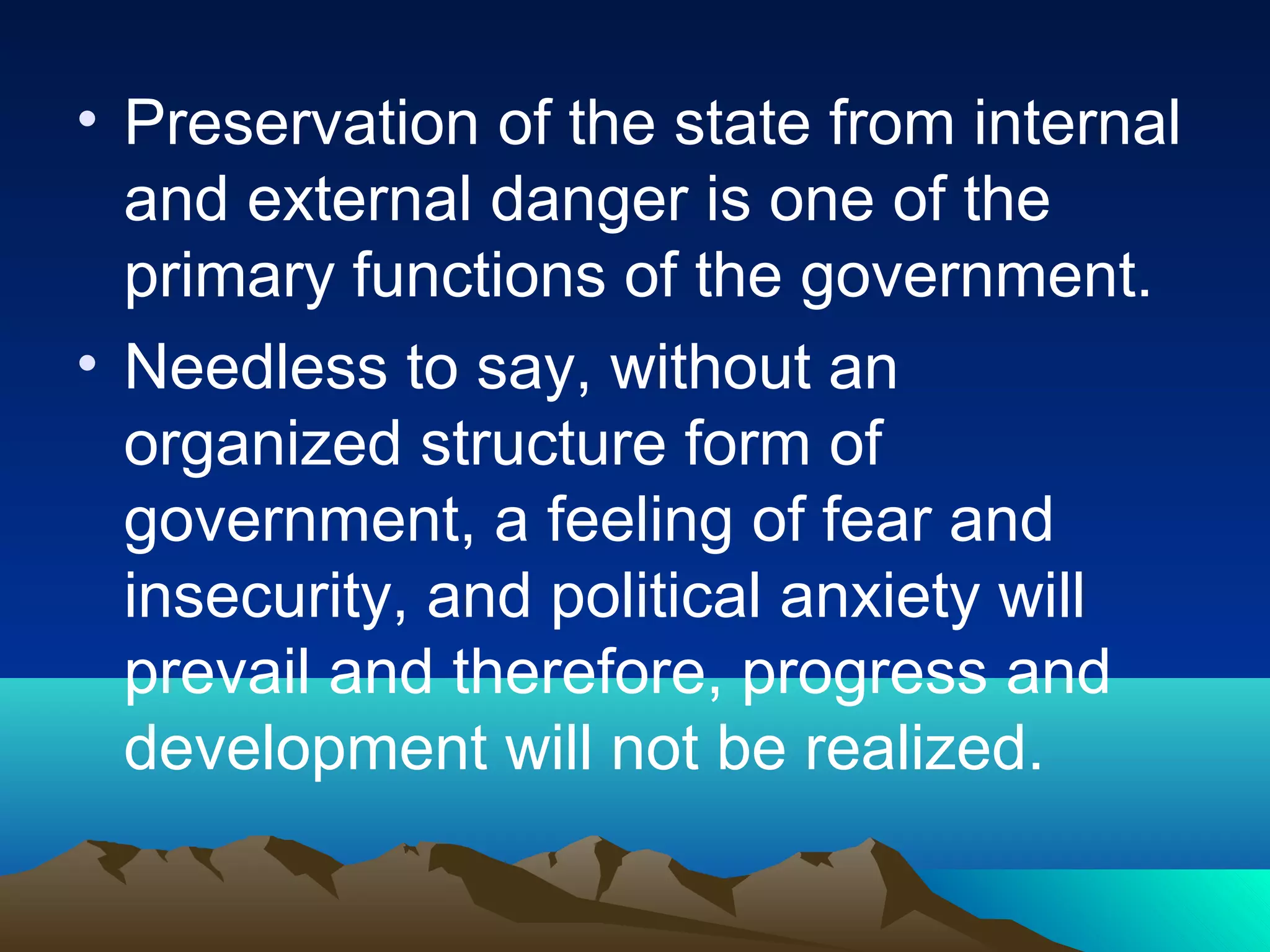 • Preservation of the state from internal
and external danger is one of the
primary functions of the government.
• Needless to say, without an
organized structure form of
government, a feeling of fear and
insecurity, and political anxiety will
prevail and therefore, progress and
development will not be realized.
 
