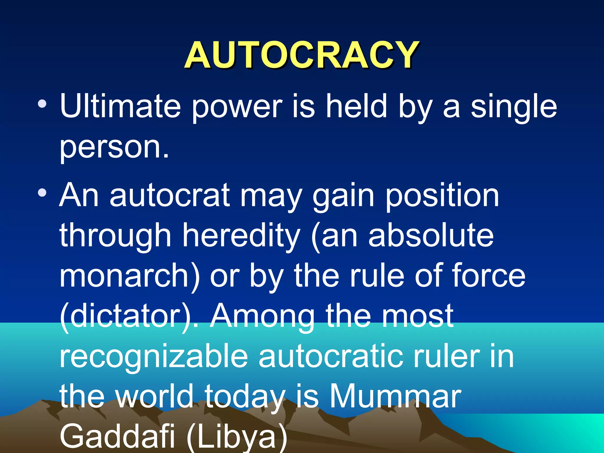 AUTOCRACYAUTOCRACY
• Ultimate power is held by a single
person.
• An autocrat may gain position
through heredity (an absolute
monarch) or by the rule of force
(dictator). Among the most
recognizable autocratic ruler in
the world today is Mummar
Gaddafi (Libya)
 