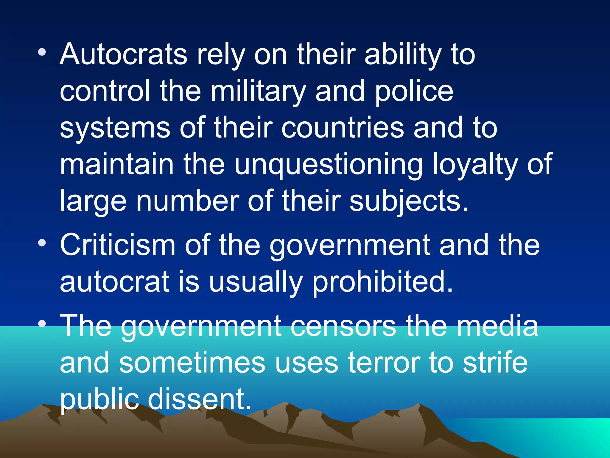 • Autocrats rely on their ability to
control the military and police
systems of their countries and to
maintain the unquestioning loyalty of
large number of their subjects.
• Criticism of the government and the
autocrat is usually prohibited.
• The government censors the media
and sometimes uses terror to strife
public dissent.
 
