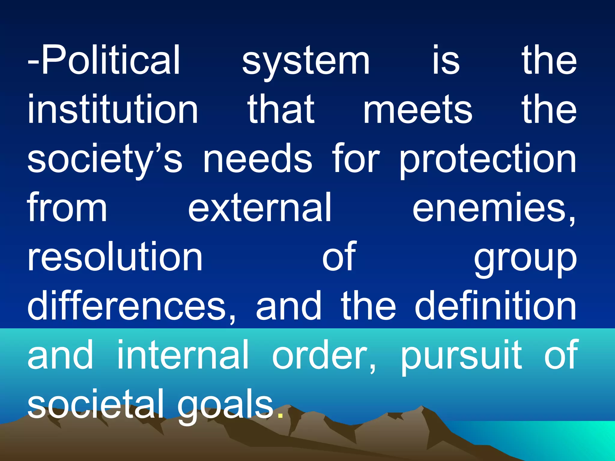 -Political system is the
institution that meets the
society’s needs for protection
from external enemies,
resolution of group
differences, and the definition
and internal order, pursuit of
societal goals.
 