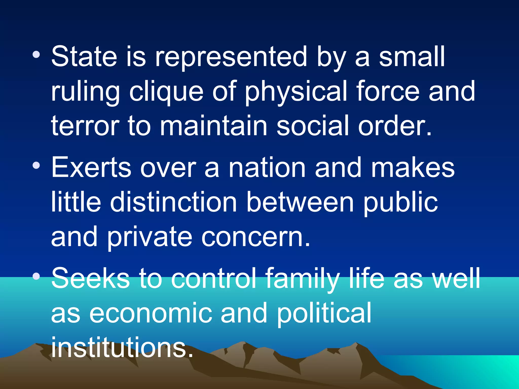 • State is represented by a small
ruling clique of physical force and
terror to maintain social order.
• Exerts over a nation and makes
little distinction between public
and private concern.
• Seeks to control family life as well
as economic and political
institutions.
 