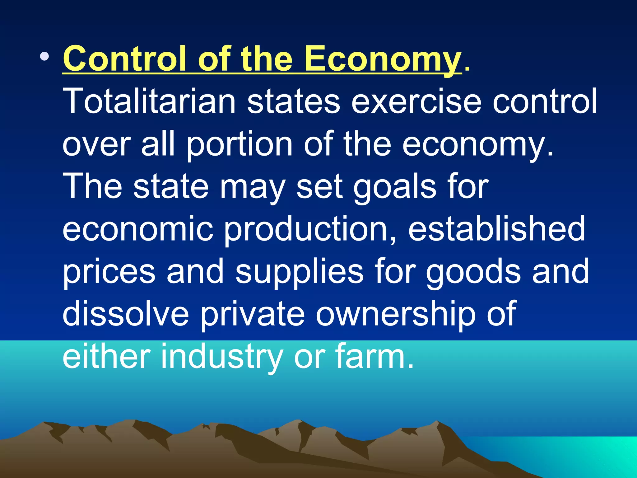 • Control of the Economy.
Totalitarian states exercise control
over all portion of the economy.
The state may set goals for
economic production, established
prices and supplies for goods and
dissolve private ownership of
either industry or farm.
 