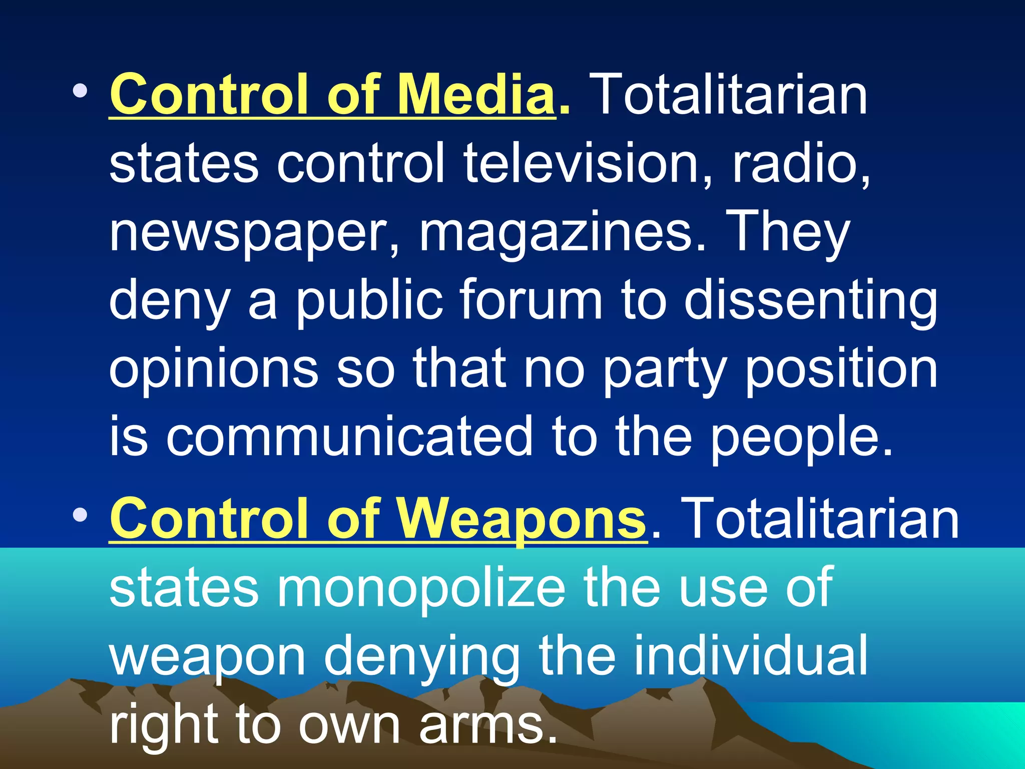 • Control of Media. Totalitarian
states control television, radio,
newspaper, magazines. They
deny a public forum to dissenting
opinions so that no party position
is communicated to the people.
• Control of Weapons. Totalitarian
states monopolize the use of
weapon denying the individual
right to own arms.
 