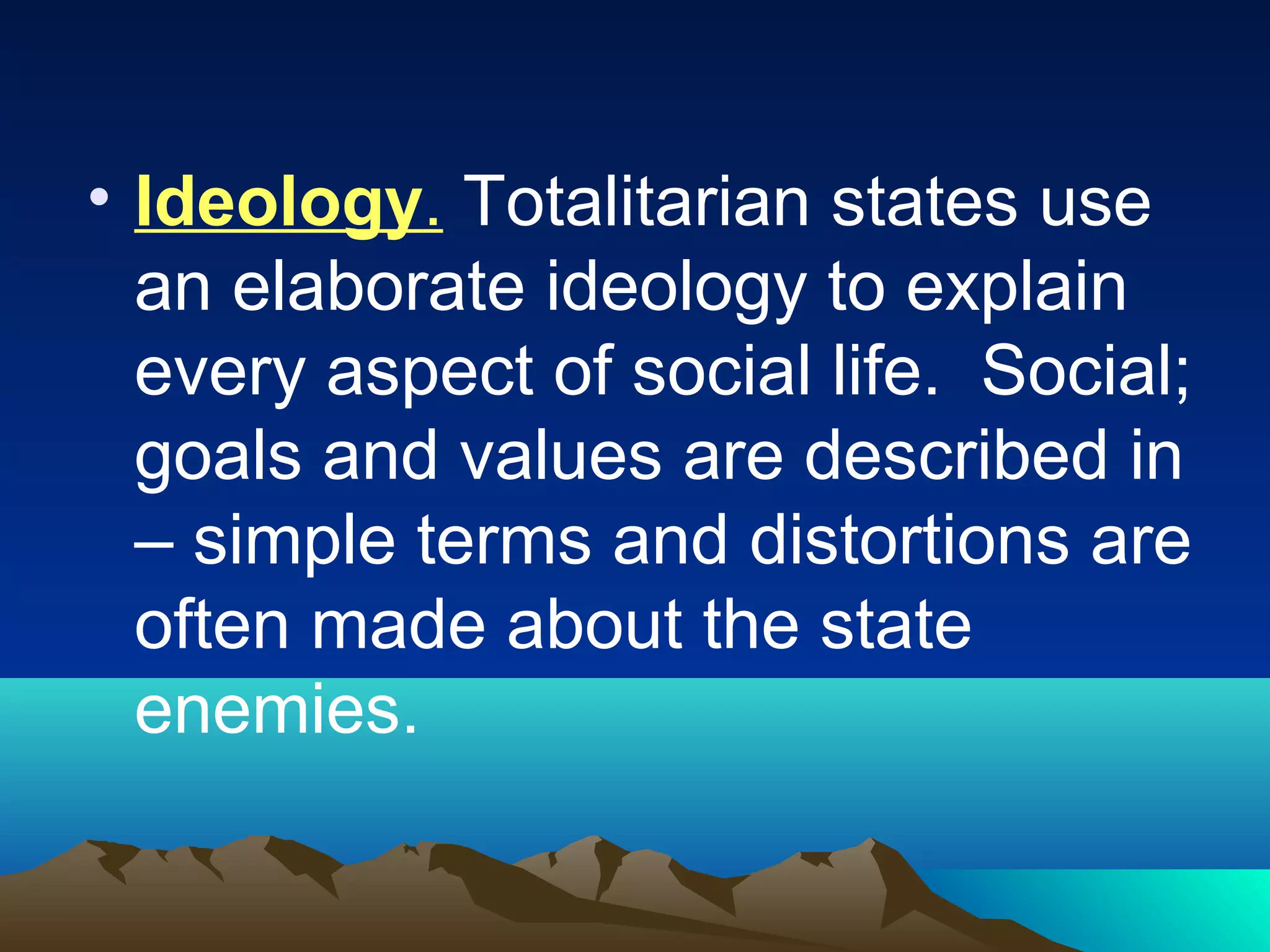 • Ideology. Totalitarian states use
an elaborate ideology to explain
every aspect of social life. Social;
goals and values are described in
– simple terms and distortions are
often made about the state
enemies.
 