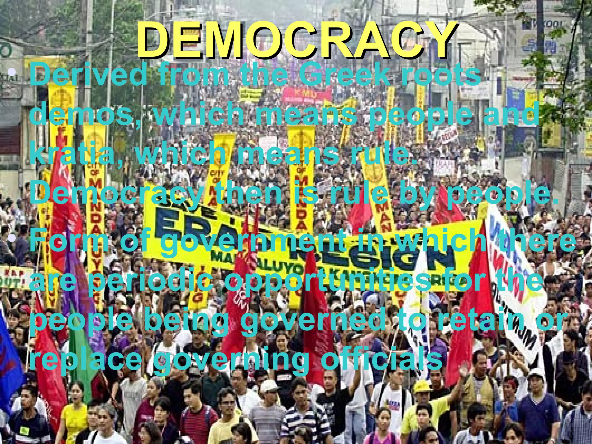DEMOCRACYDEMOCRACY
• Derived from the Greek roots
demos, which means people and
kratia, which means rule.
Democracy then is rule by people.
• Form of government in which there
are periodic opportunities for the
people being governed to retain or
replace governing officials
 