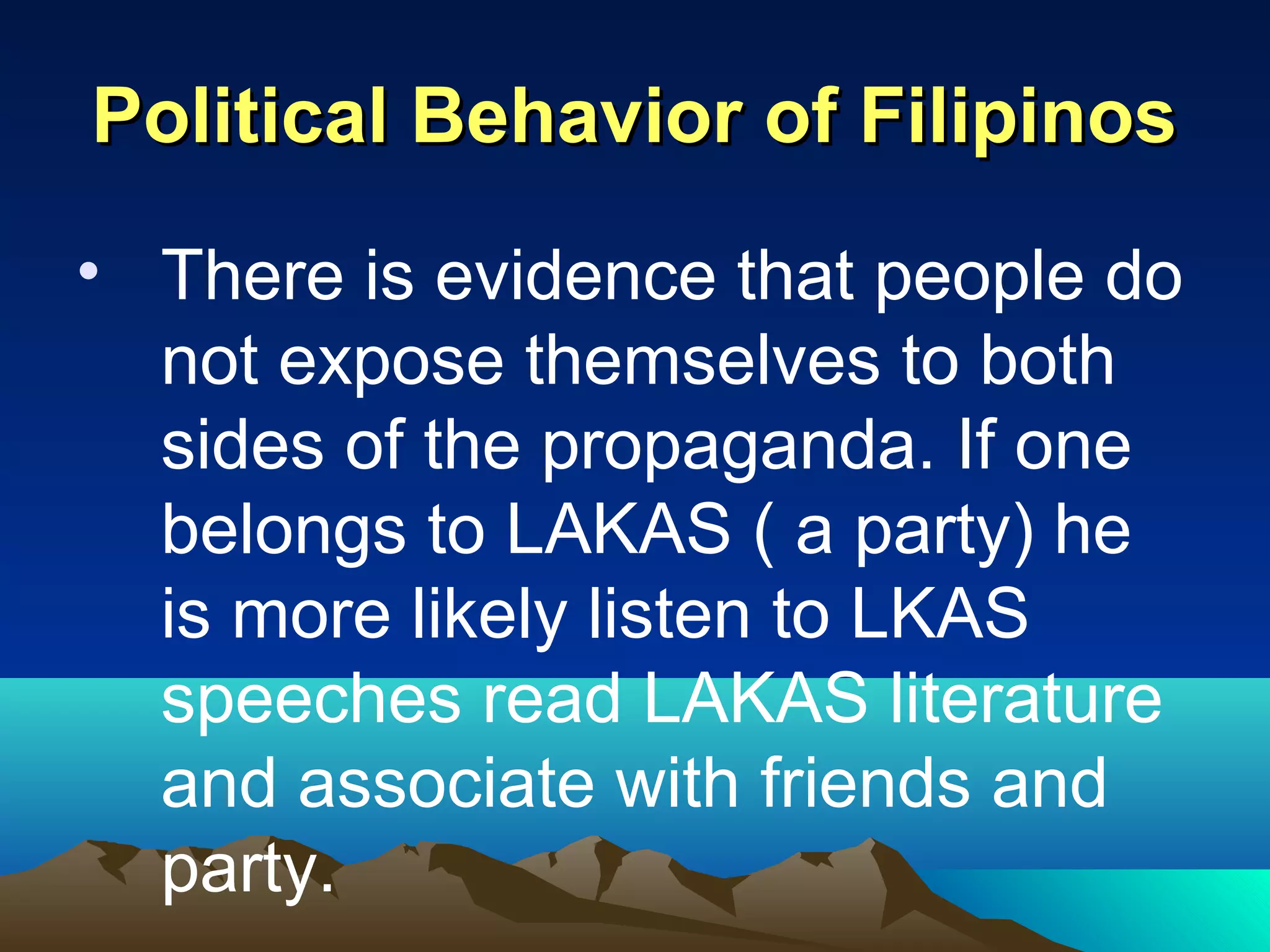 Political Behavior of FilipinosPolitical Behavior of Filipinos
• There is evidence that people do
not expose themselves to both
sides of the propaganda. If one
belongs to LAKAS ( a party) he
is more likely listen to LKAS
speeches read LAKAS literature
and associate with friends and
party.
 