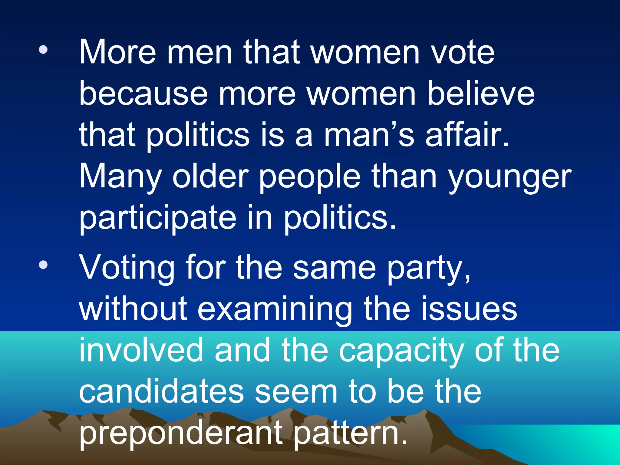 • More men that women vote
because more women believe
that politics is a man’s affair.
Many older people than younger
participate in politics.
• Voting for the same party,
without examining the issues
involved and the capacity of the
candidates seem to be the
preponderant pattern.
 