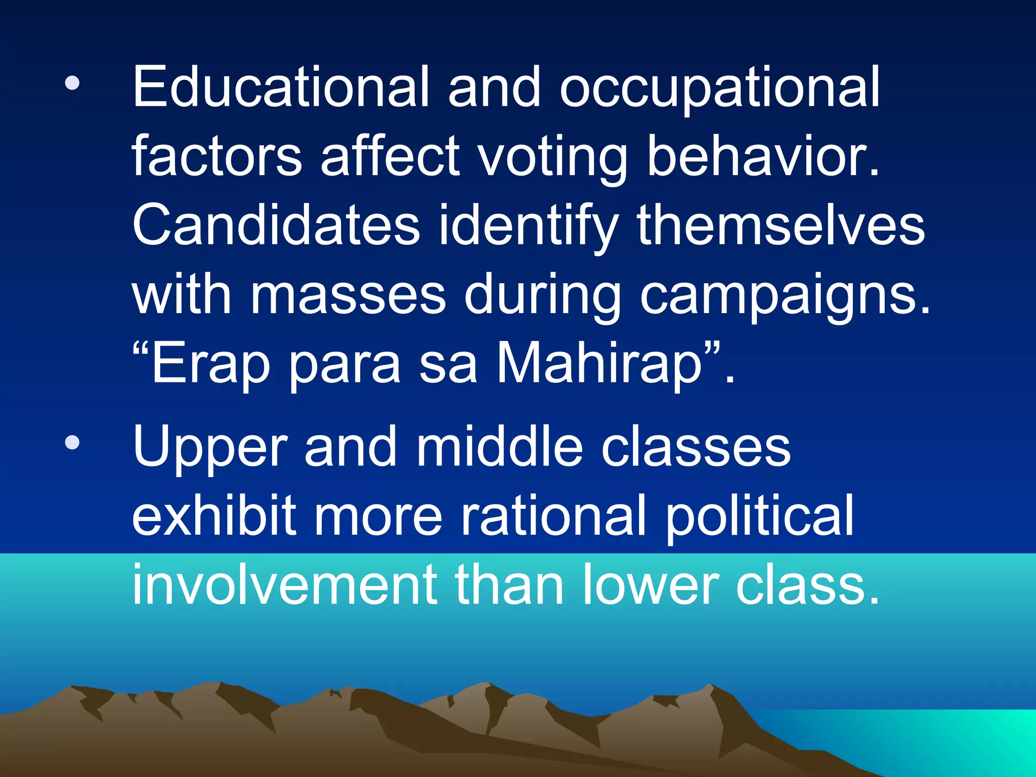 • Educational and occupational
factors affect voting behavior.
Candidates identify themselves
with masses during campaigns.
“Erap para sa Mahirap”.
• Upper and middle classes
exhibit more rational political
involvement than lower class.
 