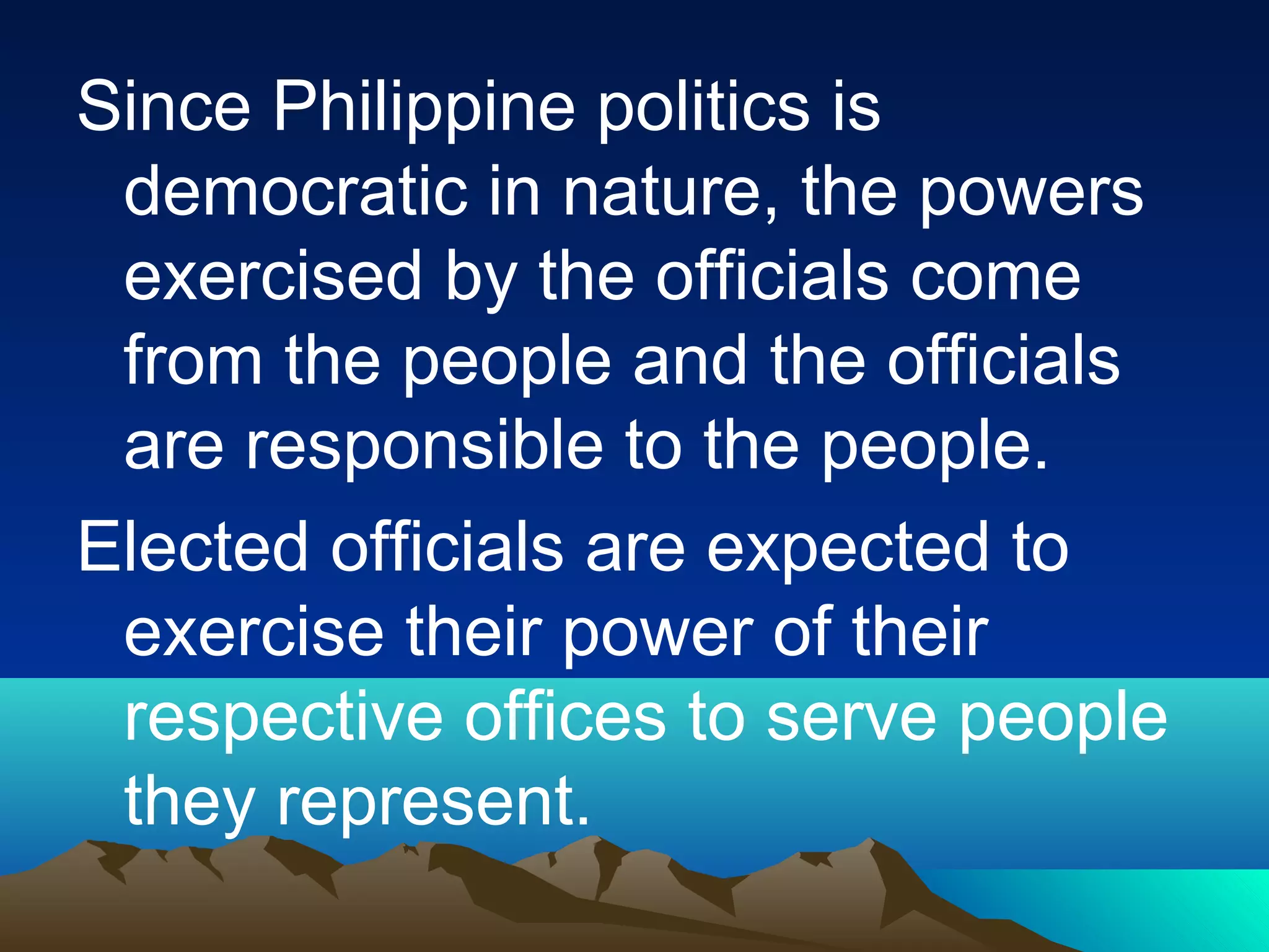 Since Philippine politics is
democratic in nature, the powers
exercised by the officials come
from the people and the officials
are responsible to the people.
Elected officials are expected to
exercise their power of their
respective offices to serve people
they represent.
 