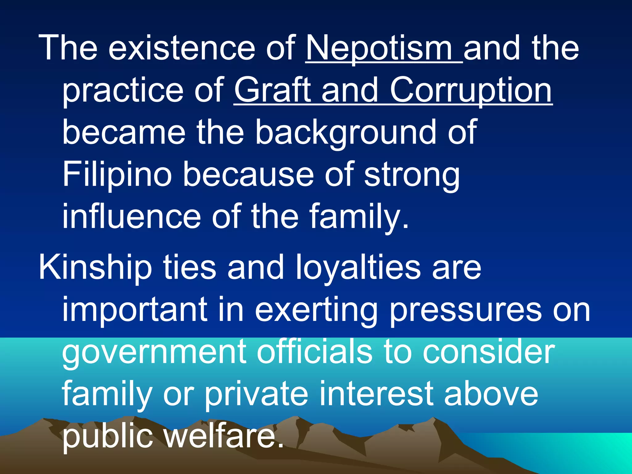 The existence of Nepotism and the
practice of Graft and Corruption
became the background of
Filipino because of strong
influence of the family.
Kinship ties and loyalties are
important in exerting pressures on
government officials to consider
family or private interest above
public welfare.
 