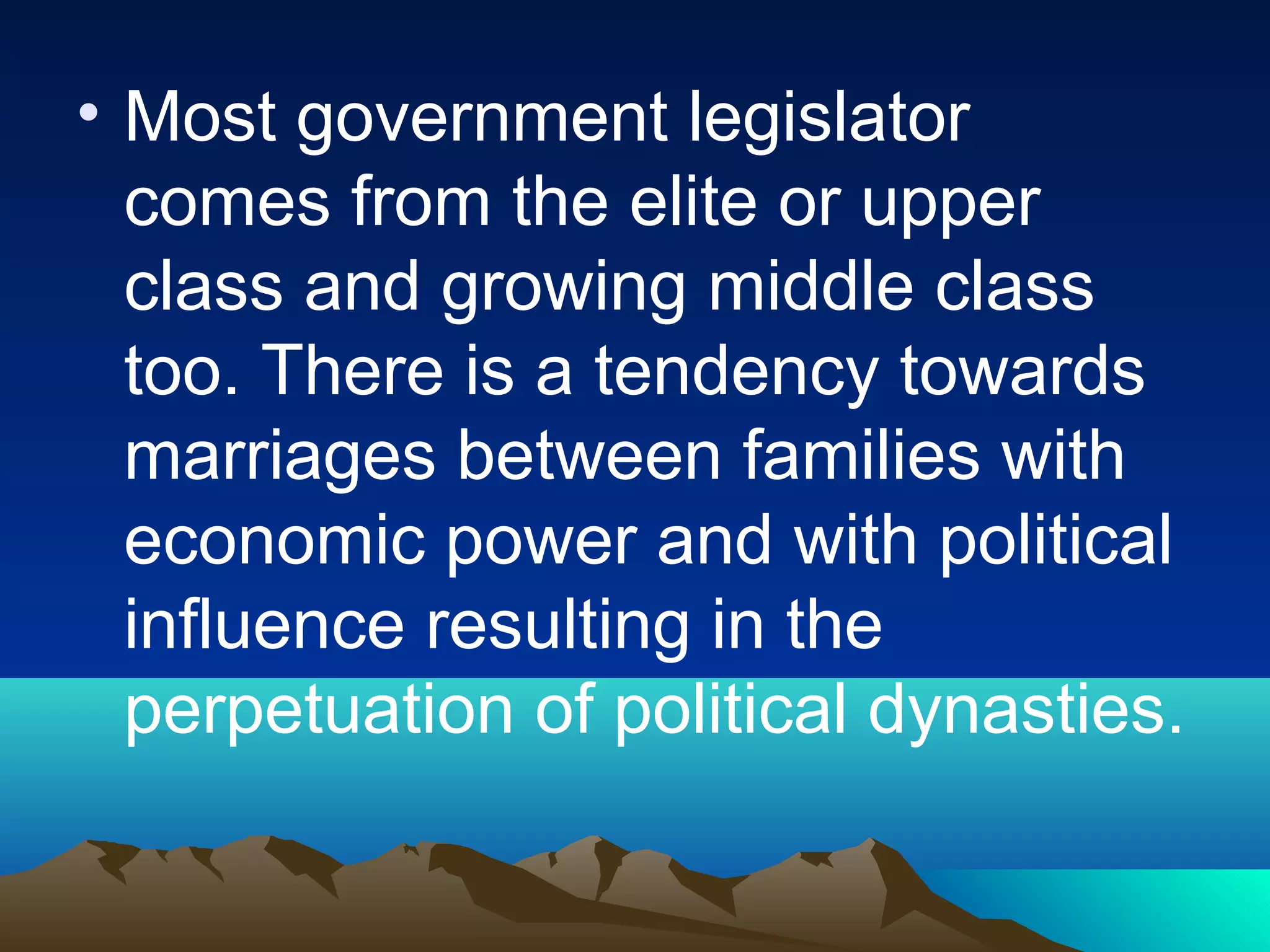 • Most government legislator
comes from the elite or upper
class and growing middle class
too. There is a tendency towards
marriages between families with
economic power and with political
influence resulting in the
perpetuation of political dynasties.
 