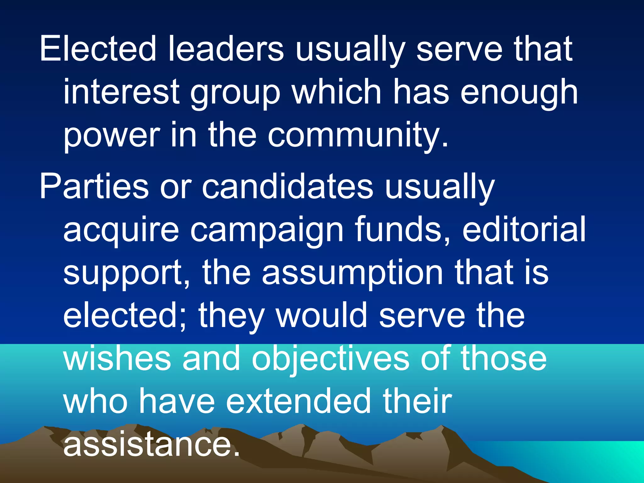 Elected leaders usually serve that
interest group which has enough
power in the community.
Parties or candidates usually
acquire campaign funds, editorial
support, the assumption that is
elected; they would serve the
wishes and objectives of those
who have extended their
assistance.
 