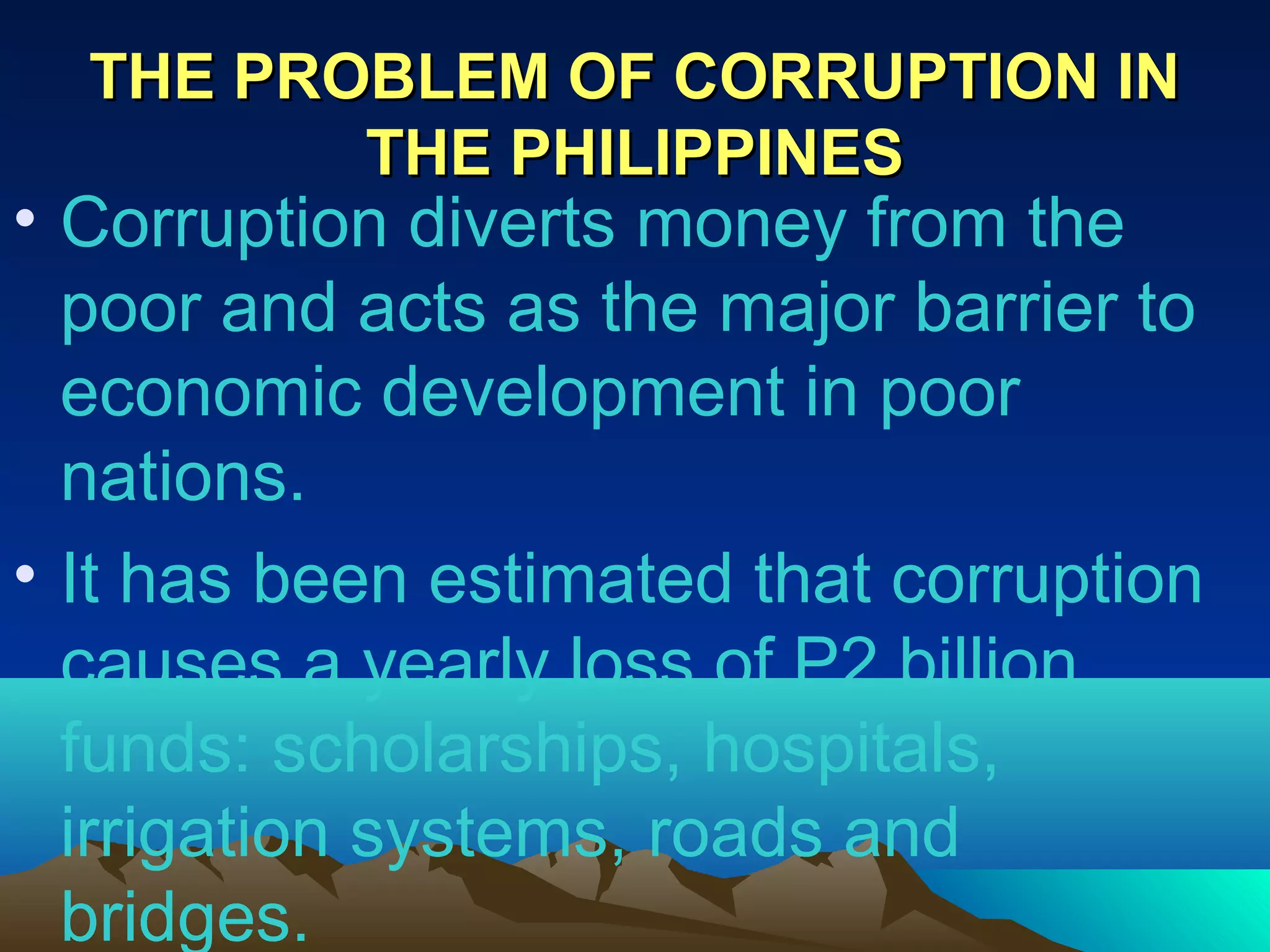THE PROBLEM OF CORRUPTION INTHE PROBLEM OF CORRUPTION IN
THE PHILIPPINESTHE PHILIPPINES
• Corruption diverts money from the
poor and acts as the major barrier to
economic development in poor
nations.
• It has been estimated that corruption
causes a yearly loss of P2 billion
funds: scholarships, hospitals,
irrigation systems, roads and
bridges.
 