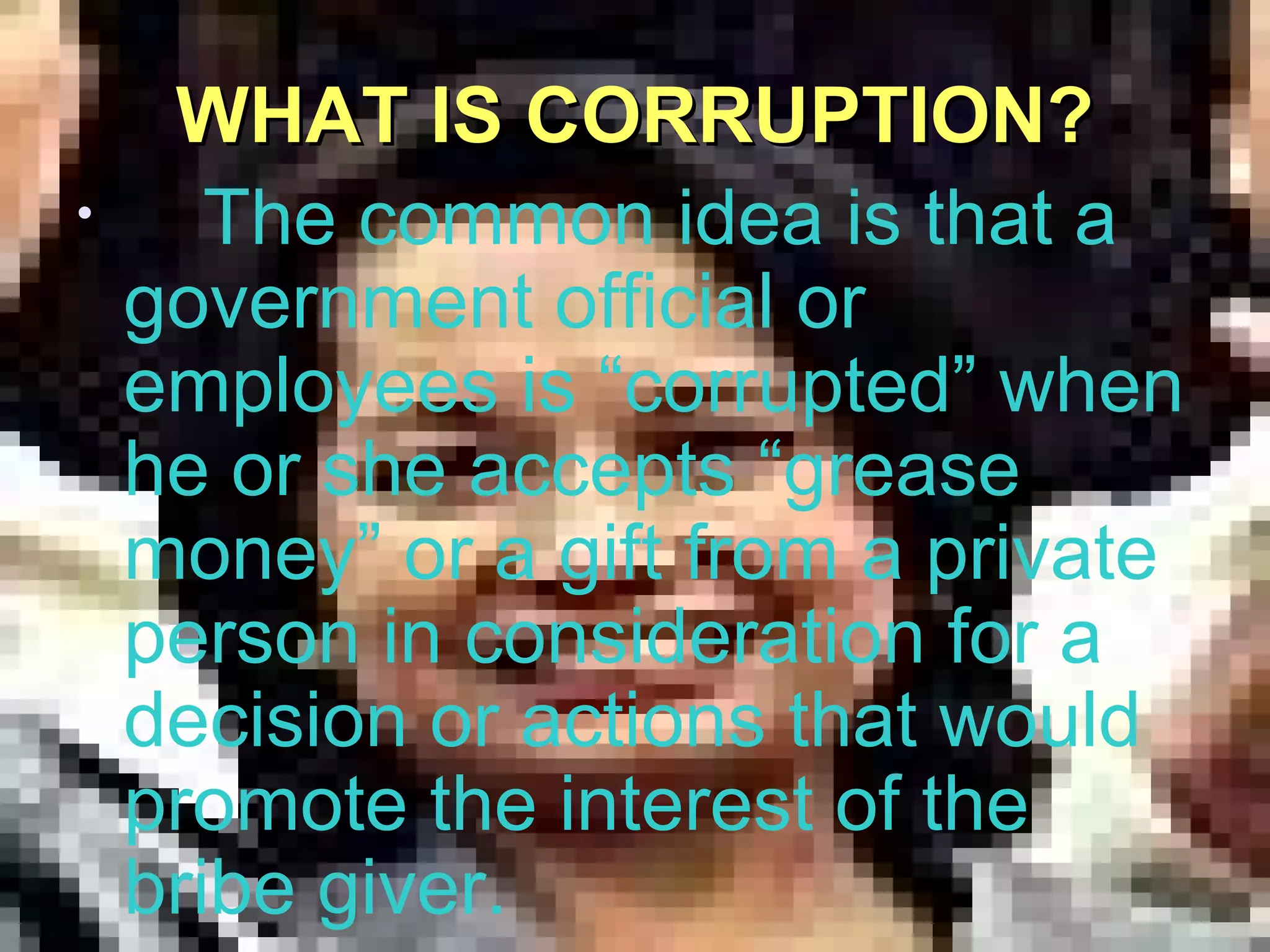 WHAT IS CORRUPTION?WHAT IS CORRUPTION?
• The common idea is that a
government official or
employees is “corrupted” when
he or she accepts “grease
money” or a gift from a private
person in consideration for a
decision or actions that would
promote the interest of the
bribe giver.
 
