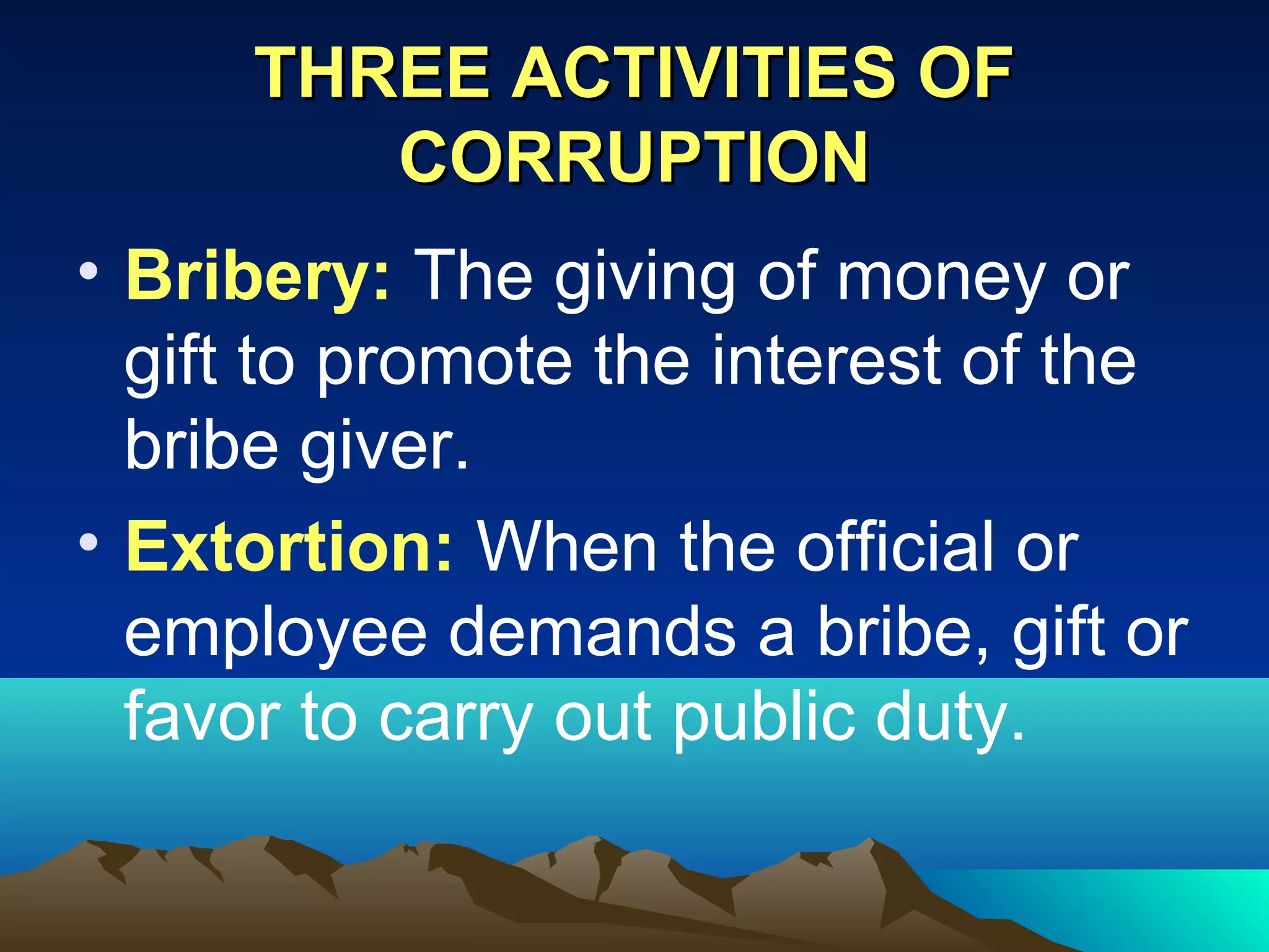 THREE ACTIVITIES OFTHREE ACTIVITIES OF
CORRUPTIONCORRUPTION
• Bribery: The giving of money or
gift to promote the interest of the
bribe giver.
• Extortion: When the official or
employee demands a bribe, gift or
favor to carry out public duty.
 