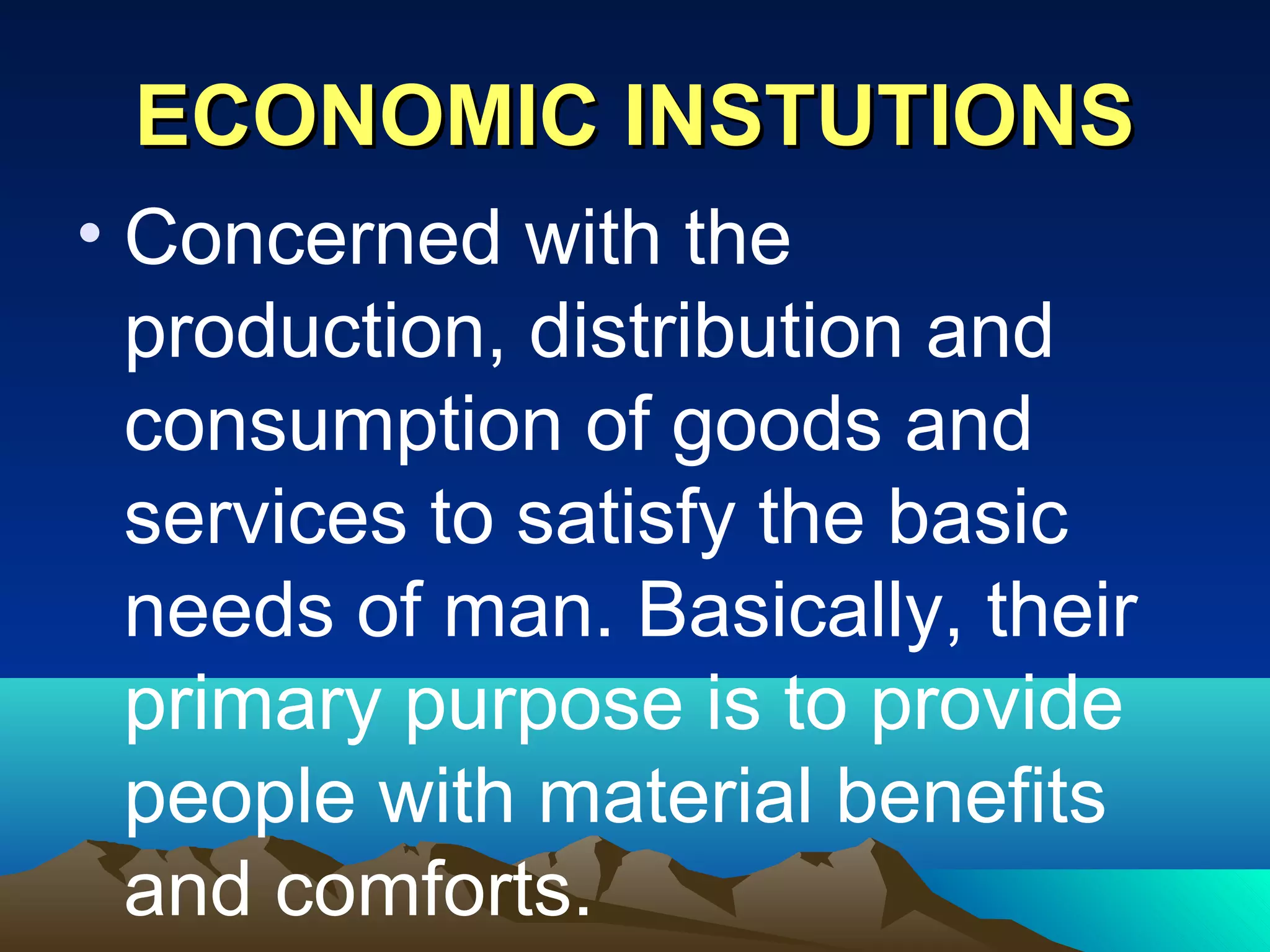 ECONOMIC INSTUTIONSECONOMIC INSTUTIONS
• Concerned with the
production, distribution and
consumption of goods and
services to satisfy the basic
needs of man. Basically, their
primary purpose is to provide
people with material benefits
and comforts.
 