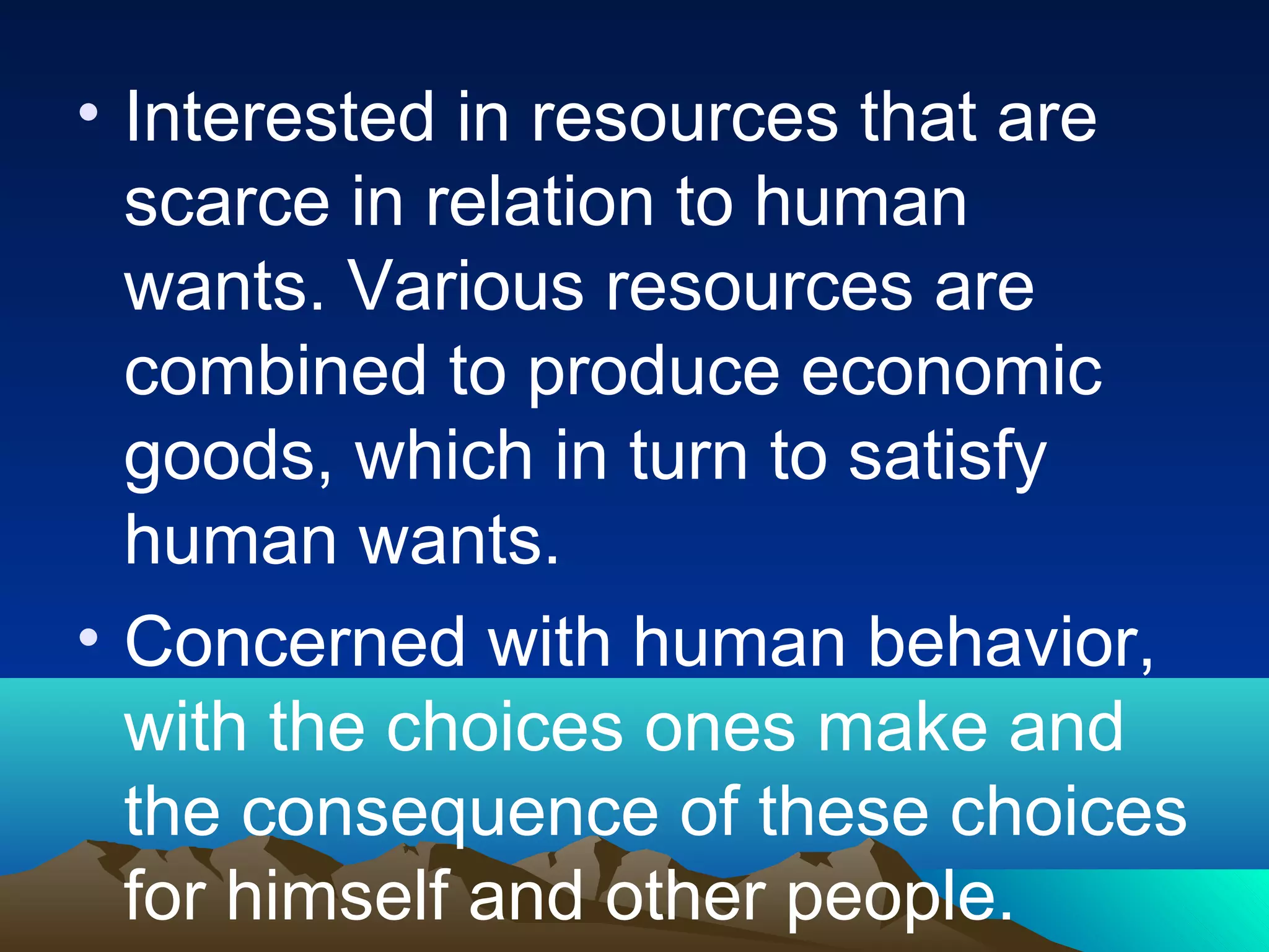 • Interested in resources that are
scarce in relation to human
wants. Various resources are
combined to produce economic
goods, which in turn to satisfy
human wants.
• Concerned with human behavior,
with the choices ones make and
the consequence of these choices
for himself and other people.
 