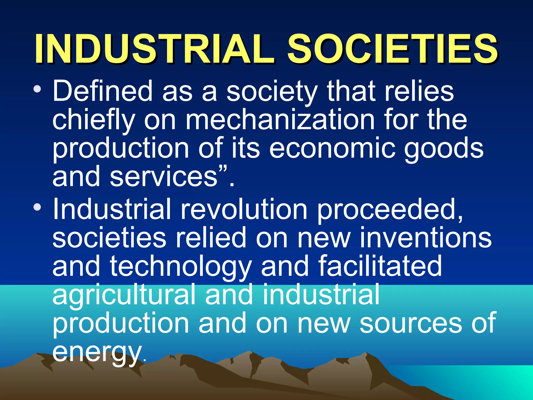 INDUSTRIAL SOCIETIESINDUSTRIAL SOCIETIES
• Defined as a society that relies
chiefly on mechanization for the
production of its economic goods
and services”.
• Industrial revolution proceeded,
societies relied on new inventions
and technology and facilitated
agricultural and industrial
production and on new sources of
energy.
 