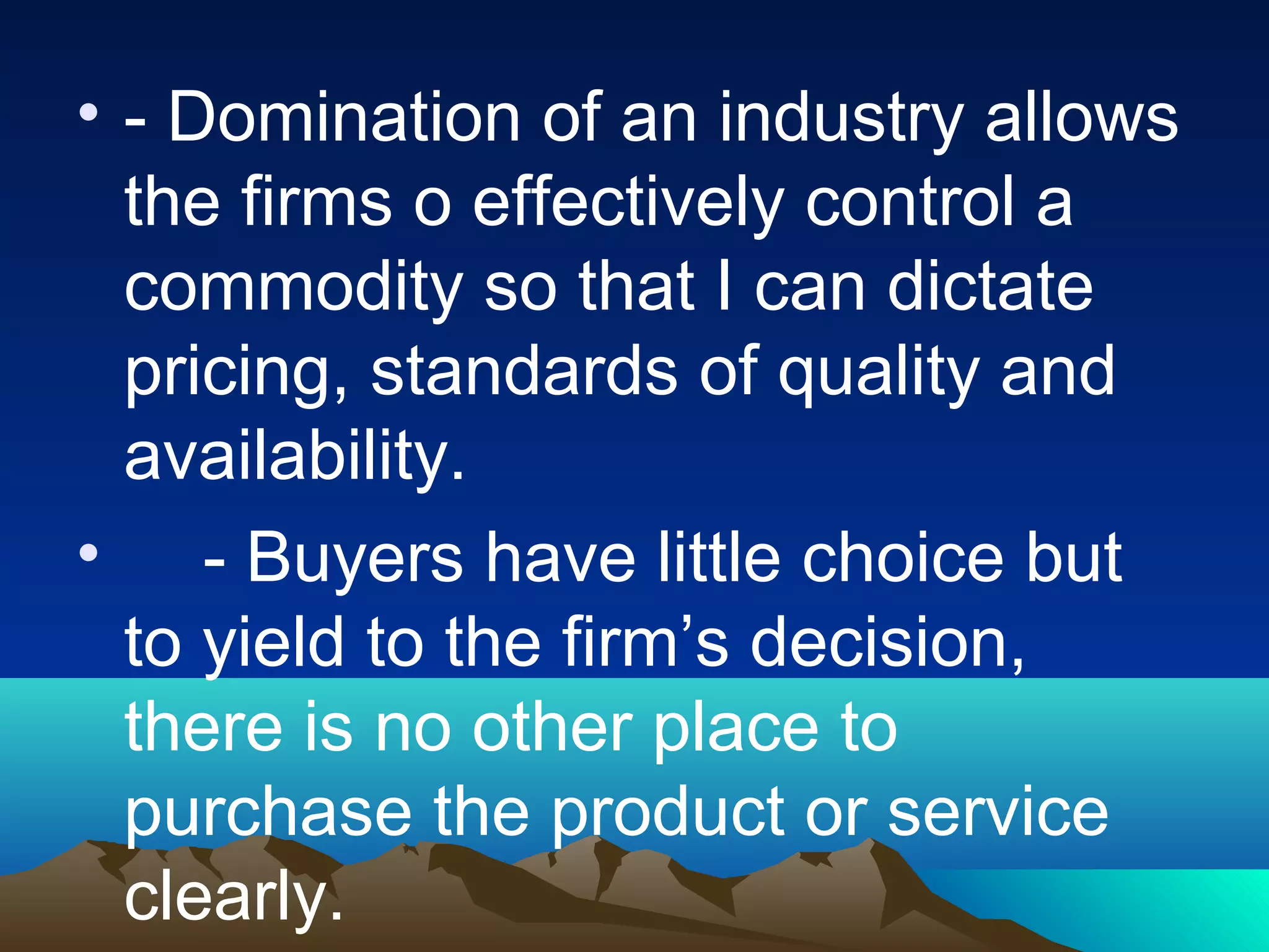 • - Domination of an industry allows
the firms o effectively control a
commodity so that I can dictate
pricing, standards of quality and
availability.
• - Buyers have little choice but
to yield to the firm’s decision,
there is no other place to
purchase the product or service
clearly.
 