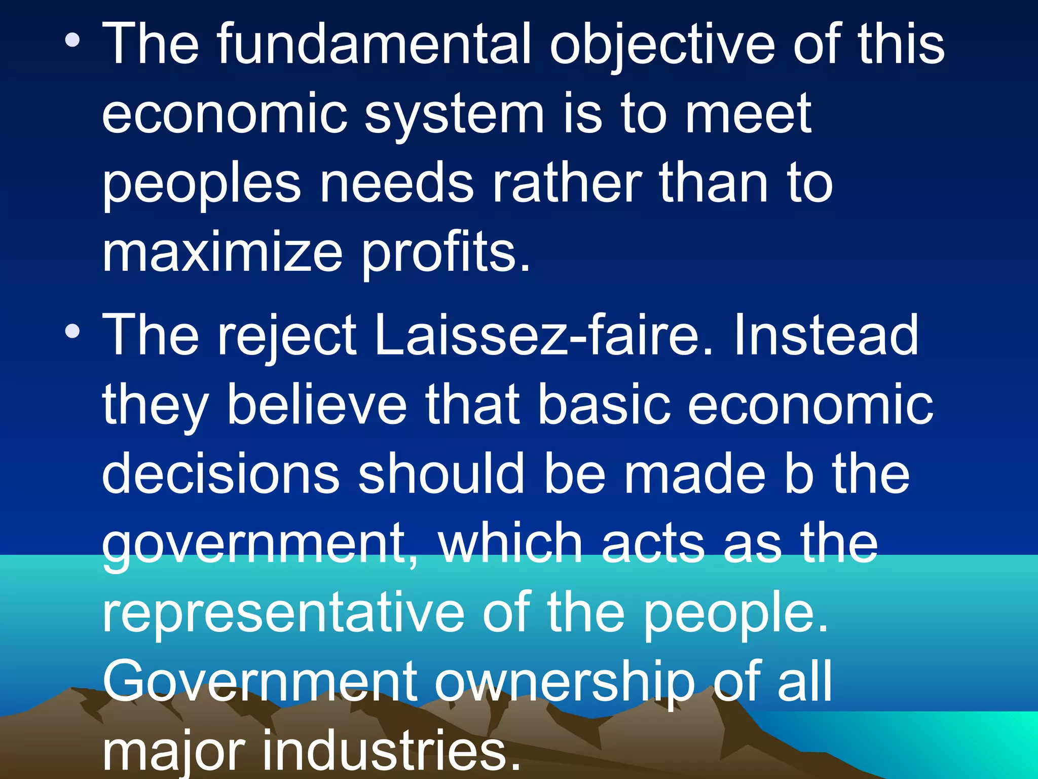 • The fundamental objective of this
economic system is to meet
peoples needs rather than to
maximize profits.
• The reject Laissez-faire. Instead
they believe that basic economic
decisions should be made b the
government, which acts as the
representative of the people.
Government ownership of all
major industries.
 