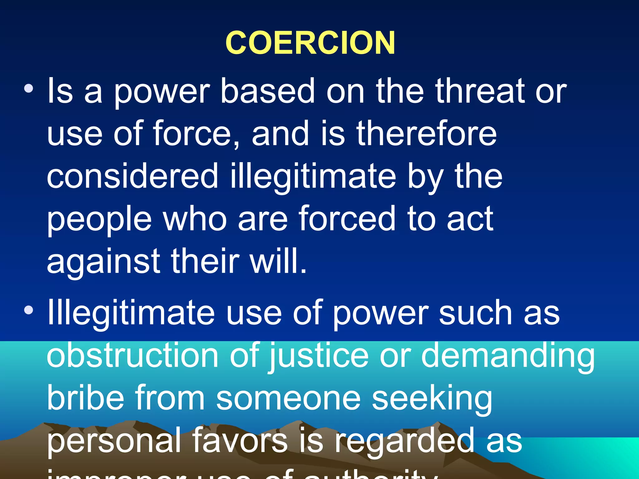 COERCION
• Is a power based on the threat or
use of force, and is therefore
considered illegitimate by the
people who are forced to act
against their will.
• Illegitimate use of power such as
obstruction of justice or demanding
bribe from someone seeking
personal favors is regarded as
 