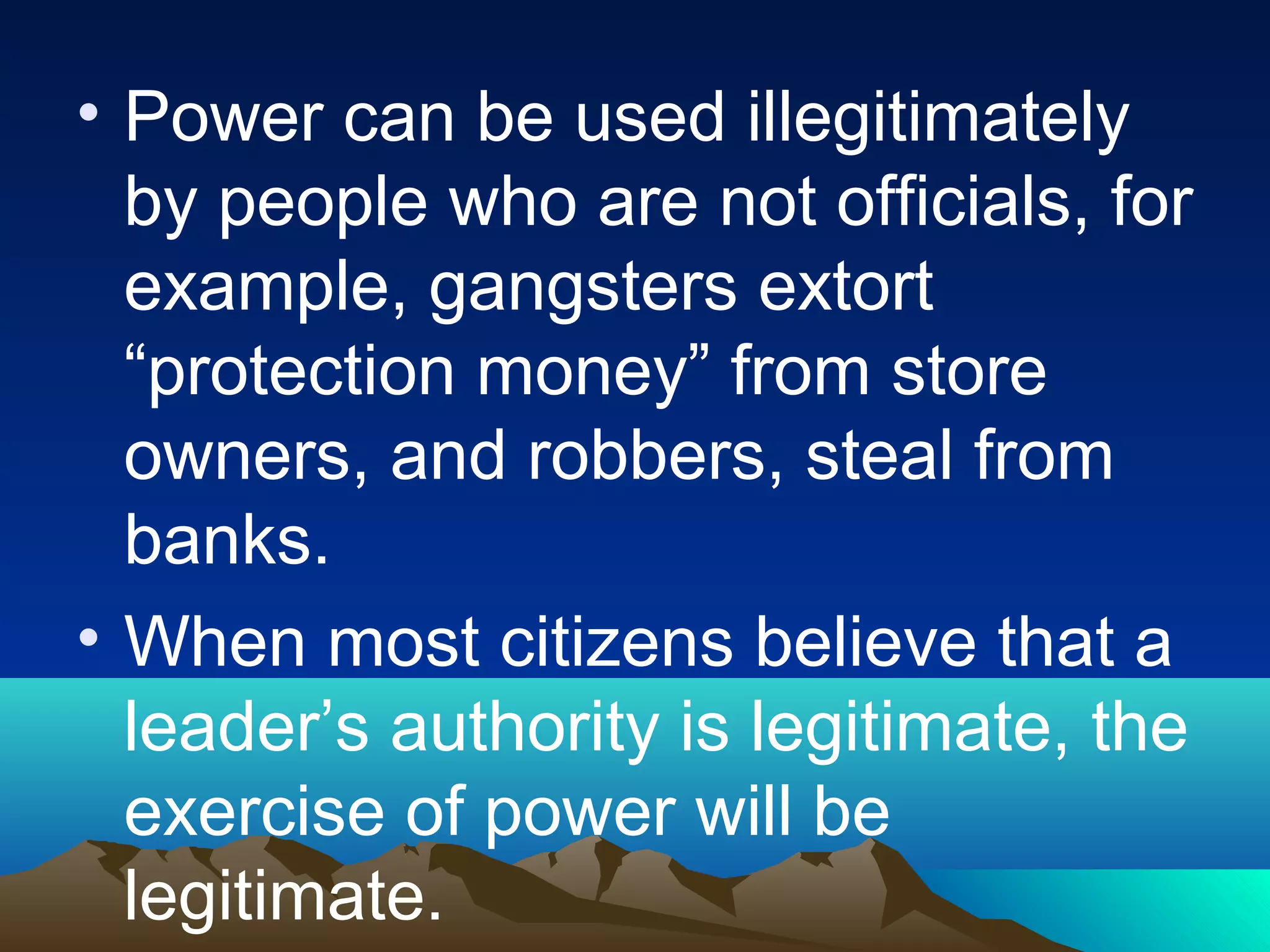 • Power can be used illegitimately
by people who are not officials, for
example, gangsters extort
“protection money” from store
owners, and robbers, steal from
banks.
• When most citizens believe that a
leader’s authority is legitimate, the
exercise of power will be
legitimate.
 