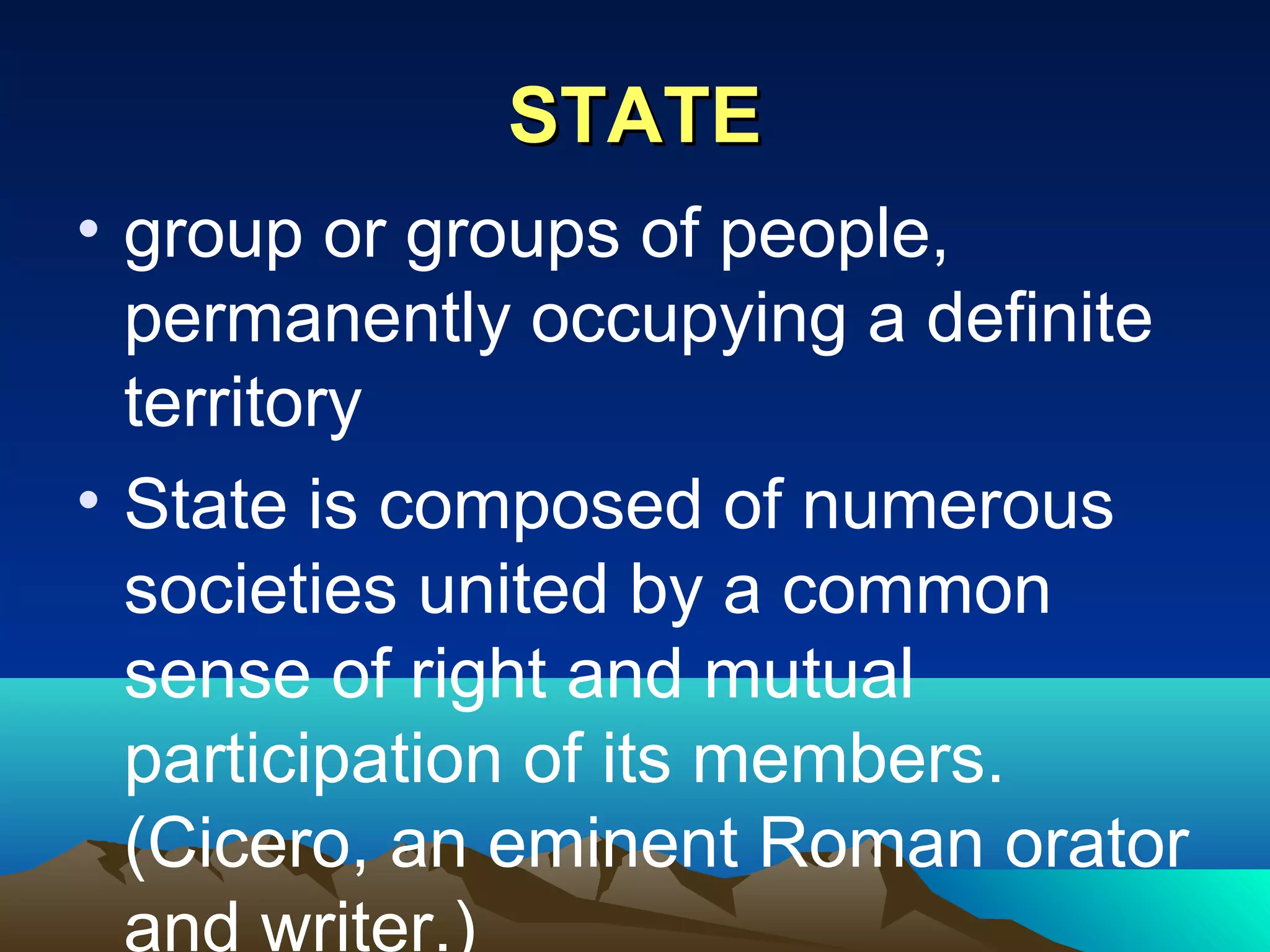 STATESTATE
• group or groups of people,
permanently occupying a definite
territory
• State is composed of numerous
societies united by a common
sense of right and mutual
participation of its members.
(Cicero, an eminent Roman orator
and writer.)
 