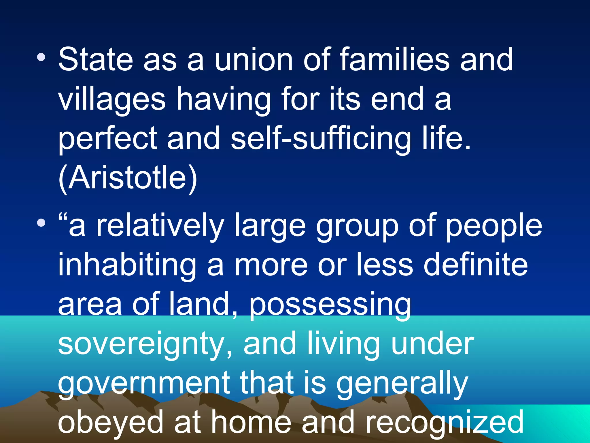 • State as a union of families and
villages having for its end a
perfect and self-sufficing life.
(Aristotle)
• “a relatively large group of people
inhabiting a more or less definite
area of land, possessing
sovereignty, and living under
government that is generally
obeyed at home and recognized
 