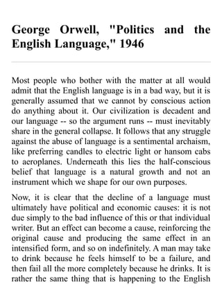 George Orwell, "Politics and the
English Language," 1946

Most people who bother with the matter at all would
admit that the English language is in a bad way, but it is
generally assumed that we cannot by conscious action
do anything about it. Our civilization is decadent and
our language -- so the argument runs -- must inevitably
share in the general collapse. It follows that any struggle
against the abuse of language is a sentimental archaism,
like preferring candles to electric light or hansom cabs
to aeroplanes. Underneath this lies the half-conscious
belief that language is a natural growth and not an
instrument which we shape for our own purposes.
Now, it is clear that the decline of a language must
ultimately have political and economic causes: it is not
due simply to the bad influence of this or that individual
writer. But an effect can become a cause, reinforcing the
original cause and producing the same effect in an
intensified form, and so on indefinitely. A man may take
to drink because he feels himself to be a failure, and
then fail all the more completely because he drinks. It is
rather the same thing that is happening to the English
 