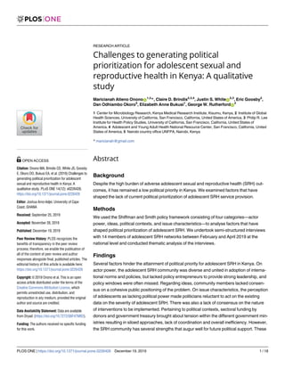 RESEARCH ARTICLE
Challenges to generating political
prioritization for adolescent sexual and
reproductive health in Kenya: A qualitative
study
Maricianah Atieno OnonoID
1,2
*, Claire D. Brindis2,3,4
, Justin S. WhiteID
2,3
, Eric Goosby2
,
Dan Odhiambo Okoro5
, Elizabeth Anne Bukusi1
, George W. RutherfordID
2
1 Center for Microbiology Research, Kenya Medical Research Institute, Kisumu, Kenya, 2 Institute of Global
Health Sciences, University of California, San Francisco, California, United States of America, 3 Philip R. Lee
Institute for Health Policy Studies, University of California, San Francisco, California, United States of
America, 4 Adolescent and Young Adult Health National Resource Center, San Francisco, California, United
States of America, 5 Nairobi country office UNFPA, Nairobi, Kenya
* maricianah@gmail.com
Abstract
Background
Despite the high burden of adverse adolescent sexual and reproductive health (SRH) out-
comes, it has remained a low political priority in Kenya. We examined factors that have
shaped the lack of current political prioritization of adolescent SRH service provision.
Methods
We used the Shiffman and Smith policy framework consisting of four categories—actor
power, ideas, political contexts, and issue characteristics—to analyse factors that have
shaped political prioritization of adolescent SRH. We undertook semi-structured interviews
with 14 members of adolescent SRH networks between February and April 2019 at the
national level and conducted thematic analysis of the interviews.
Findings
Several factors hinder the attainment of political priority for adolescent SRH in Kenya. On
actor power, the adolescent SRH community was diverse and united in adoption of interna-
tional norms and policies, but lacked policy entrepreneurs to provide strong leadership, and
policy windows were often missed. Regarding ideas, community members lacked consen-
sus on a cohesive public positioning of the problem. On issue characteristics, the perception
of adolescents as lacking political power made politicians reluctant to act on the existing
data on the severity of adolescent SRH. There was also a lack of consensus on the nature
of interventions to be implemented. Pertaining to political contexts, sectoral funding by
donors and government treasury brought about tension within the different government min-
istries resulting in siloed approaches, lack of coordination and overall inefficiency. However,
the SRH community has several strengths that augur well for future political support. These
PLOS ONE | https://doi.org/10.1371/journal.pone.0226426 December 19, 2019 1 / 18
a1111111111
a1111111111
a1111111111
a1111111111
a1111111111
OPEN ACCESS
Citation: Onono MA, Brindis CD, White JS, Goosby
E, Okoro DO, Bukusi EA, et al. (2019) Challenges to
generating political prioritization for adolescent
sexual and reproductive health in Kenya: A
qualitative study. PLoS ONE 14(12): e0226426.
https://doi.org/10.1371/journal.pone.0226426
Editor: Joshua Amo-Adjei, University of Cape
Coast, GHANA
Received: September 25, 2019
Accepted: November 26, 2019
Published: December 19, 2019
Peer Review History: PLOS recognizes the
benefits of transparency in the peer review
process; therefore, we enable the publication of
all of the content of peer review and author
responses alongside final, published articles. The
editorial history of this article is available here:
https://doi.org/10.1371/journal.pone.0226426
Copyright: © 2019 Onono et al. This is an open
access article distributed under the terms of the
Creative Commons Attribution License, which
permits unrestricted use, distribution, and
reproduction in any medium, provided the original
author and source are credited.
Data Availability Statement: Data are available
from Dryad: (https://doi.org/10.7272/Q6F47MB2).
Funding: The authors received no specific funding
for this work.
 