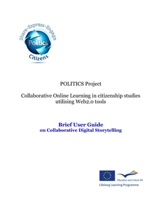 POLITICS Project

Collaborative Online Learning in citizenship studies
               utilising Web2.0 tools



                Brief User Guide
        on Collaborative Digital Storytelling
 