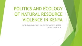 POLITICS AND ECOLOGY
OF NATURAL RESOURCE
VIOLENCE IN KENYA
POTENTIAL CHALLENGES FOR THE EXTRACTIVES SECTOR
JAMES GONDI LL.M
 