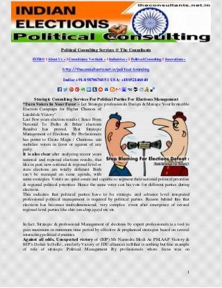 1
Political Consulting Services @ The Consultants
INTRO || About Us » || Consultancy Verticals » || Industries » || Political Consulting || Innovations »
http://theconsultants.net.in/political-branding
India: +91-8587067685 || USA: +18052146040
Strategic Consulting Services For Political Parties For Elections Management
“Turn Voters In Your Favor – Let Strategic professionals Design & Manage Your Invincible
Election Campaign for Higher Chances of
Landslide Victory”
Last Few years election results ( Since From
National To Delhi & Bihar elections
Results) has proved, That Strategic
Management of Elections By Professionals
has power to Create Magic / Charisma can
mobilize voters in favor or against of any
party.
It is also clear after analyzing recent years
national and regional elections results, that
like in past, now national & regional level or
state elections are totally different. Both
can’t be managed on same agenda, with
same strategies. Voters are quiet aware and capable to segment their national political priorities
& regional political priorities. Hence the same voter cast his vote for different parties during
elections.
This indicates that political parties have to be strategic and advance level integrated
professional political management is required by political parties. Reason behind this that
elections has becomes multidimensional, very complex event after emergence of several
regional level parties like shiv sena,bsp,sp,rjd etc etc.
In fact, Strategic & professional Management of elections by expert professionals is a tool to
gain maximum in minimum time period by effective & preplanned strategies based on several
interacting political dynamics.
Against all odds, Unexpected victory of (BJP) Mr Narendra Modi As PM,AAP Victory &
BJP’s Defeat In Delhi , similarly Victory of JDU alliances in Bihar is nothing but fine example
of role of strategic Political Management By professionals where focus was on
 