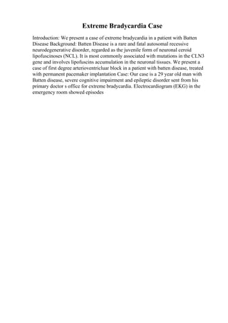 Extreme Bradycardia Case
Introduction: We present a case of extreme bradycardia in a patient with Batten
Disease Background: Batten Disease is a rare and fatal autosomal recessive
neurodegenerative disorder, regarded as the juvenile form of neuronal ceroid
lipofuscinoses (NCL). It is most commonly associated with mutations in the CLN3
gene and involves lipofuscins accumulation in the neuronal tissues. We present a
case of first degree arterioventricluar block in a patient with batten disease, treated
with permanent pacemaker implantation Case: Our case is a 29 year old man with
Batten disease, severe cognitive impairment and epileptic disorder sent from his
primary doctor s office for extreme bradycardia. Electrocardiogram (EKG) in the
emergency room showed episodes
 