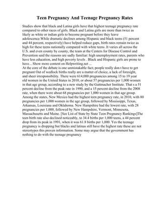 Teen Pregnancy And Teenage Pregnancy Rates
Studies show that black and Latina girls have that highest teenage pregnancy rate
compared to other races of girls. Black and Latina girls are more than twice as
likely as white or indian girls to become pregnant before they leave
adolescence.While dramatic declines among Hispanic and black teens (51 percent
and 44 percent, respectively) have helped reduce gaps, birth rates remain twice as
high for these teens nationally compared with white teens .It varies all across the
U.S. and even county by county, the team at the Centers for Disease Control and
Prevention said the reasons are sadly familiar: high unemployment rates, parents who
have less education, and high poverty levels . Black and Hispanic girls are prone to
have... Show more content on Helpwriting.net ...
At the core of the debate is one unmistakable fact; people really don t have to get
pregnant Out of wedlock births really are a matter of choice, a lack of foresight,
and sheer irresponsibility. There were 614,000 pregnancies among 15 to 19 year
old women in the United States in 2010, or about 57 pregnancies per 1,000 women
in that age group, according to a new study by the Guttmacher Institute. That s a 51
percent decline from the peak rate in 1990, and a 15 percent decline from the 2008
rate, when there were about 68 pregnancies per 1,000 women in that age group.
Among the states, New Mexico had the highest teen pregnancy rate, in 2010, with 80
pregnancies per 1,000 women in the age group, followed by Mississippi, Texas,
Arkansas, Louisiana and Oklahoma. New Hampshire had the lowest rate, with 28
pregnancies per 1,000, followed by New Hampshire, Vermont, Minnesota,
Massachusetts and Maine. [See List of State by State Teen Pregnancy Rankings]The
teen birth rate also declined noticeably, to 34.4 births per 1,000 teens, a 44 percent
drop from its peak in 1991, when it was 61.8 births per 1,000. Yes the teenage
pregnancy is dropping but blacks and latinas still have the highest rate these are not
stereotypes this proven information. Some may argue that the government has
nothing to do with the teenage pregnancy
 