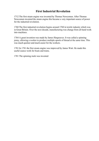 First Industrial Revolution
1712 The first steam engine was invented by Thomas Newcomen. After Thomas
Newcomen invented the steam engine this became a very important source of power
for the industrial revolution.
1760 The first industrial revolution begins around 1760 in textile industry which was
in Great Britain. Over the next decade, manufacturing was change from all hand work
into machines.
1764 A great invention was made by James Hargreaves. It was called a spinning
jenny, allowing a worker to produce multiple spools of thread at the same time. This
was much quicker and much easier for the workers.
1781 In 1781 the first steam engine was improved by James Watt. He made this
useful source work for boats and trains.
1781 The spinning mule was invented
 