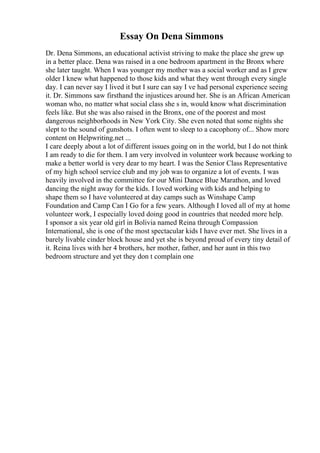 Essay On Dena Simmons
Dr. Dena Simmons, an educational activist striving to make the place she grew up
in a better place. Dena was raised in a one bedroom apartment in the Bronx where
she later taught. When I was younger my mother was a social worker and as I grew
older I knew what happened to those kids and what they went through every single
day. I can never say I lived it but I sure can say I ve had personal experience seeing
it. Dr. Simmons saw firsthand the injustices around her. She is an African American
woman who, no matter what social class she s in, would know what discrimination
feels like. But she was also raised in the Bronx, one of the poorest and most
dangerous neighborhoods in New York City. She even noted that some nights she
slept to the sound of gunshots. I often went to sleep to a cacophony of... Show more
content on Helpwriting.net ...
I care deeply about a lot of different issues going on in the world, but I do not think
I am ready to die for them. I am very involved in volunteer work because working to
make a better world is very dear to my heart. I was the Senior Class Representative
of my high school service club and my job was to organize a lot of events. I was
heavily involved in the committee for our Mini Dance Blue Marathon, and loved
dancing the night away for the kids. I loved working with kids and helping to
shape them so I have volunteered at day camps such as Winshape Camp
Foundation and Camp Can I Go for a few years. Although I loved all of my at home
volunteer work, I especially loved doing good in countries that needed more help.
I sponsor a six year old girl in Bolivia named Reina through Compassion
International, she is one of the most spectacular kids I have ever met. She lives in a
barely livable cinder block house and yet she is beyond proud of every tiny detail of
it. Reina lives with her 4 brothers, her mother, father, and her aunt in this two
bedroom structure and yet they don t complain one
 