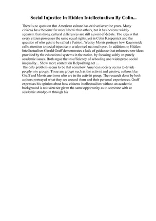Social Injustice In Hidden Intellectualism By Colin...
There is no question that American culture has evolved over the years. Many
citizens have become far more liberal than others, but it has become widely
apparent that strong cultural differences are still a point of debate. The idea is that
every citizen possesses the same equal rights, yet in Colin Kaepernick and the
question of who gets to be called a Patriot , Wesley Morris portrays how Kaepernick
calls attention to social injustice in a televised national sport. In addition, in Hidden
Intellectualism Gerald Graff demonstrates a lack of guidance that enhances new ideas
provided by the educational systems in the nation, by focusing solely on purely
academic issues. Both argue the insufficiency of schooling and widespread social
inequality... Show more content on Helpwriting.net ...
The only problem seems to be that somehow American society seems to divide
people into groups. There are groups such as the activist and passive; authors like
Graff and Morris are those who are in the activist group. The research done by both
authors portrayed what they see around them and their personal experiences. Graff
expresses his opinion about how citizens intellectualism without an academic
background is not seen nor given the same opportunity as to someone with an
academic standpoint through his
 