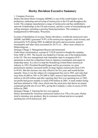 Harley Davidson Executive Summary
1. Company Overview
Harley Davidson Motor Company (HDMC) is one of the world leaders in the
production, marketing and servicing of motorcycles in the US and throughout the
world. The company manufactures a range of motorcycles and has established a
network of dealerships in the US and overseas, and has a series of merchandising and
selling strategies, including a growing financing business. The company is
headquartered in Milwaukee, Wisconsin.
In terms of distribution of revenue, Harley Davidson s worldwide motorcycle sales
(HDMC and BMC) generated 79.9% of the motorcycles segment s total revenue, and
increased by 8.4% during 2004. In addition the parts and accessories, general
merchandise and other items accounted for 20.1% of ... Show more content on
Helpwriting.net ...
Strategic Change 2: Management Buyout and turnaround
Under these circumstances, a group of 13 H D executives bought the company
from AMF in 1981. The buyout was funded by Citicorp, one of the leading banks
in the US. The new management took immediate steps to reorganize H D s
operations to meet the competition from its Japanese counterparts and regain its
leadership status. In a move to help the floundering United States motorcycle
industry in 1983, President Ronald Reagan and his government, in a pure
protectionist mindset, increased tariffs on large Japanes motorcycles from 4.4%
to 49.4%. But this increase was only effective for five years and would decline
annually. Since it was the subject of a management buy out in 1981, unit sales had
risen from 41,000 in 1981 to 291,000 in 2003, turnover had increased from $289
million to $4 620 million and after reporting their first ever operating loss in 1982,
net profits had grown steadily to reach $760 million in 2003. A stock market listing
had been obtained in 1986, since which time the stock price had shown an annual
compound growth rate of over 40%, giving the Company a value in excess of $18
billion by 2005.
Strategic Change 3: Entering the low cost segment
Harley dominated the American motorcycle market over 750 cc for years. Harley
tried to introduce new products. But its customers refused and never accepted
anything but a H D motorcycle. Jeff
 