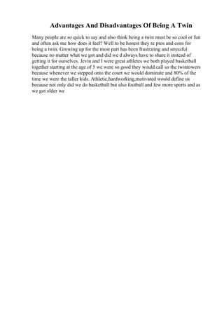 Advantages And Disadvantages Of Being A Twin
Many people are so quick to say and also think being a twin must be so cool or fun
and often ask me how does it feel? Well to be honest they re pros and cons for
being a twin. Growing up for the most part has been frustrating and stressful
because no matter what we got and did we d always have to share it instead of
getting it for ourselves. Jevin and I were great athletes we both played basketball
together starting at the age of 5 we were so good they would call us the twintowers
because whenever we stepped onto the court we would dominate and 80% of the
time we were the taller kids. Athletic,hardworking,motivated would define us
because not only did we do basketball but also football and few more sports and as
we got older we
 