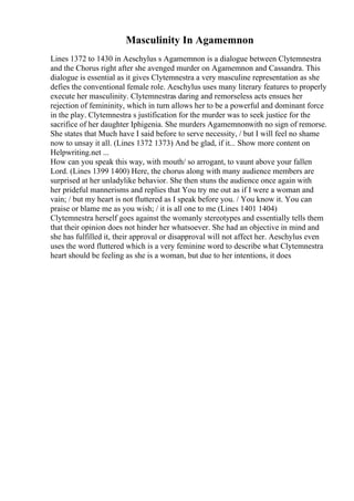 Masculinity In Agamemnon
Lines 1372 to 1430 in Aeschylus s Agamemnon is a dialogue between Clytemnestra
and the Chorus right after she avenged murder on Agamemnon and Cassandra. This
dialogue is essential as it gives Clytemnestra a very masculine representation as she
defies the conventional female role. Aeschylus uses many literary features to properly
execute her masculinity. Clytemnestras daring and remorseless acts ensues her
rejection of femininity, which in turn allows her to be a powerful and dominant force
in the play. Clytemnestra s justification for the murder was to seek justice for the
sacrifice of her daughter Iphigenia. She murders Agamemnonwith no sign of remorse.
She states that Much have I said before to serve necessity, / but I will feel no shame
now to unsay it all. (Lines 1372 1373) And be glad, if it... Show more content on
Helpwriting.net ...
How can you speak this way, with mouth/ so arrogant, to vaunt above your fallen
Lord. (Lines 1399 1400) Here, the chorus along with many audience members are
surprised at her unladylike behavior. She then stuns the audience once again with
her prideful mannerisms and replies that You try me out as if I were a woman and
vain; / but my heart is not fluttered as I speak before you. / You know it. You can
praise or blame me as you wish; / it is all one to me (Lines 1401 1404)
Clytemnestra herself goes against the womanly stereotypes and essentially tells them
that their opinion does not hinder her whatsoever. She had an objective in mind and
she has fulfilled it, their approval or disapproval will not affect her. Aeschylus even
uses the word fluttered which is a very feminine word to describe what Clytemnestra
heart should be feeling as she is a woman, but due to her intentions, it does
 