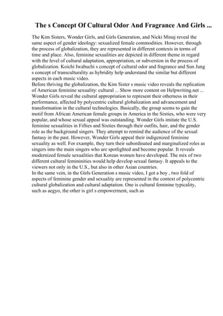 The s Concept Of Cultural Odor And Fragrance And Girls ...
The Kim Sisters, Wonder Girls, and Girls Generation, and Nicki Minaj reveal the
same aspect of gender ideology: sexualized female commodities. However, through
the process of globalization, they are represented in different contexts in terms of
time and place. Also, feminine sexualities are depicted in different theme in regard
with the level of cultural adaptation, appropriation, or subversion in the process of
globalization. Koichi Iwabuchi s concept of cultural odor and fragrance and Sun Jung
s concept of transculturality as hybridity help understand the similar but different
aspects in each music video.
Before thriving the globalization, the Kim Sister s music video reveals the replication
of American feminine sexuality: cultural ... Show more content on Helpwriting.net ...
Wonder Girls reveal the cultural appropriation to represent their otherness in their
performance, affected by polycentric cultural globalization and advancement and
transformation in the cultural technologies. Basically, the group seems to gain the
motif from African American female groups in America in the Sixties, who were very
popular, and whose sexual appeal was outstanding. Wonder Girls imitate the U.S.
feminine sexualities in Fifties and Sixties through their outfits, hair, and the gender
role as the background singers. They attempt to remind the audience of the sexual
fantasy in the past. However, Wonder Girls appeal their indigenized feminine
sexuality as well. For example, they turn their subordinated and marginalized roles as
singers into the main singers who are spotlighted and become popular. It reveals
modernized female sexualities that Korean women have developed. The mix of two
different cultural femininities would help develop sexual fantasy. It appeals to the
viewers not only in the U.S., but also in other Asian countries.
In the same vein, in the Girls Generation s music video, I got a boy , two fold of
aspects of feminine gender and sexuality are represented in the context of polycentric
cultural globalization and cultural adaptation. One is cultural feminine typicality,
such as aegyo, the other is girl s empowerment, such as
 